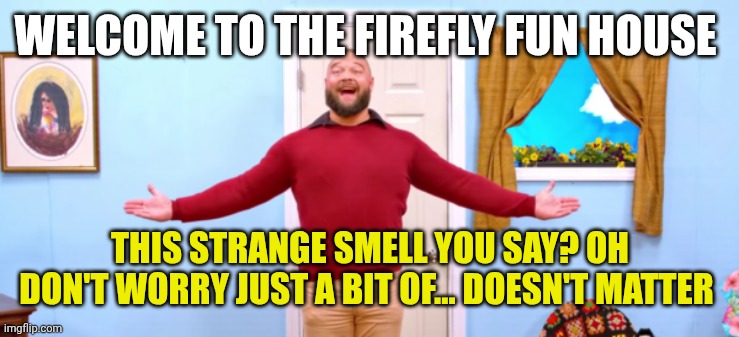 bray wyatt firefly funhouse | WELCOME TO THE FIREFLY FUN HOUSE; THIS STRANGE SMELL YOU SAY? OH DON'T WORRY JUST A BIT OF... DOESN'T MATTER | image tagged in bray wyatt firefly funhouse | made w/ Imgflip meme maker