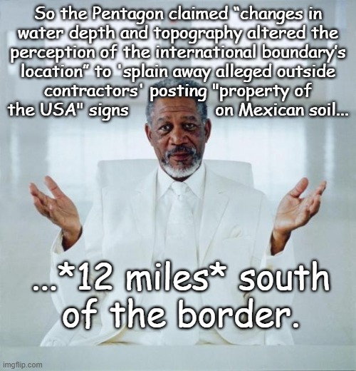 In this modern era of GPS, that excuse don't fly. | So the Pentagon claimed “changes in
water depth and topography altered the
perception of the international boundary’s
location” to 'splain away alleged outside
contractors' posting "property of
the USA" signs                 on Mexican soil... ...*12 miles* south
of the border. | image tagged in morgan freeman god,trump administration,incompetence,or,attempted imperialist expansion | made w/ Imgflip meme maker