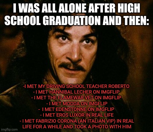 Madonna mia, life can really change by year | I WAS ALL ALONE AFTER HIGH SCHOOL GRADUATION AND THEN:; -I MET MY DRIVING SCHOOL TEACHER ROBERTO 
- I MET HANNIBAL LECHER ON IMGFLIP 
- I MET THE FLAMEWAR VET ON IMGFLIP 
- I MET MODDA ON IMGFLIP
-  I MET EDENSTONNE ON IMGFLIP 
- I MET EROS LUXOR IN REAL LIFE
- I MET FABRIZIO CORONA (AN ITALIAN VIP) IN REAL LIFE FOR A WHILE AND TOOK A PHOTO WITH HIM | image tagged in memes,inigo montoya | made w/ Imgflip meme maker