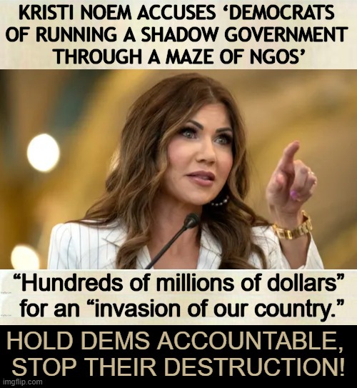 Time to Take Out the Trash | KRISTI NOEM ACCUSES ‘DEMOCRATS 
OF RUNNING A SHADOW GOVERNMENT 
THROUGH A MAZE OF NGOS’; “Hundreds of millions of dollars” 
for an “invasion of our country.”; HOLD DEMS ACCOUNTABLE, 
STOP THEIR DESTRUCTION! | image tagged in kristi noem,democrats,ngos,america,enemies,invasion | made w/ Imgflip meme maker