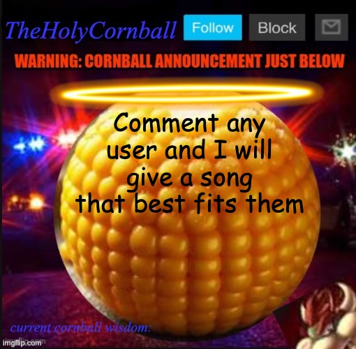 TheHolyCornball Announcement | Comment any user and I will give a song that best fits them | image tagged in theholycornball announcement | made w/ Imgflip meme maker