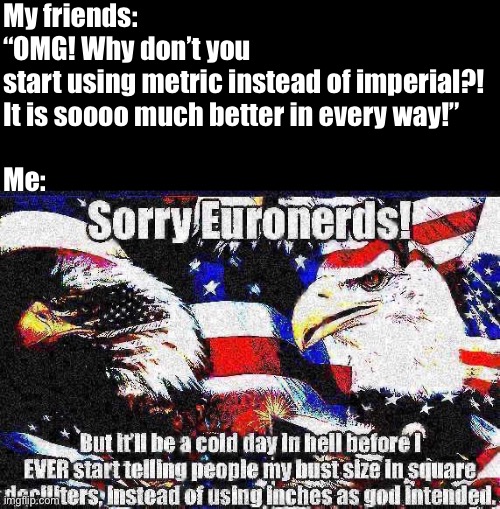 Mrw I see SI units in the wild | My friends: “OMG! Why don’t you start using metric instead of imperial?! 
It is soooo much better in every way!”
 
Me: | image tagged in american,funny,metric,imperial,patriotism,deep fried | made w/ Imgflip meme maker
