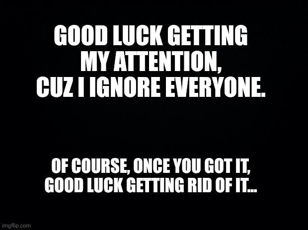 Attention | GOOD LUCK GETTING MY ATTENTION, CUZ I IGNORE EVERYONE. OF COURSE, ONCE YOU GOT IT, GOOD LUCK GETTING RID OF IT... | image tagged in black background | made w/ Imgflip meme maker