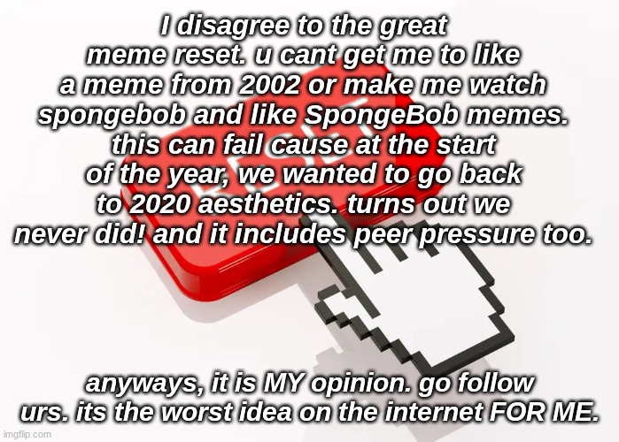 the great meme reset... (my opinion!!) | I disagree to the great meme reset. u cant get me to like a meme from 2002 or make me watch spongebob and like SpongeBob memes. this can fail cause at the start of the year, we wanted to go back to 2020 aesthetics. turns out we never did! and it includes peer pressure too. anyways, it is MY opinion. go follow urs. its the worst idea on the internet FOR ME. | image tagged in the great meme reset,memes,classic,why are you reading this | made w/ Imgflip meme maker