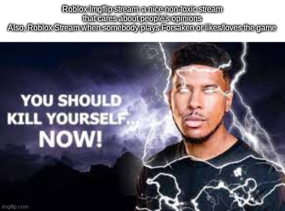WHY IS FORSAKEN A BAD GAME I PLAY IT TOO :( | Roblox Imgflip stream: a nice non-toxic stream that cares about people's opinions
Also, Roblox Stream when somebody plays Forsaken or likes/loves the game | image tagged in you should kill yourself now,forsaken,funny,roblox,gaming,memes | made w/ Imgflip meme maker
