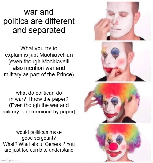 classical debate | war and politics are different and separated; What you try to explain is just Machiavellian (even though Machiavelli also mention war and military as part of the Prince); what do politican do in war? Throw the paper?
(Even though the war and military is determined by paper); would politican make good sergeant?
What? What about General? You are just too dumb to understand | image tagged in memes,clown applying makeup,debate | made w/ Imgflip meme maker
