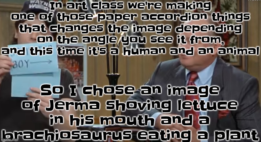 Most kids were either choosing celebrities and cute puppies or strong animals | In art class we're making one of those paper accordion things that changes the image depending on the angle you see it from, and this time it's a human and an animal; So I chose an image of Jerma shoving lettuce in his mouth and a brachiosaurus eating a plant | image tagged in notecard | made w/ Imgflip meme maker