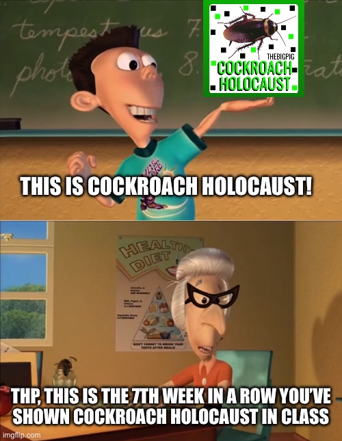 X… this is the 7th week in a row you showed Y in the row ... | THIS IS COCKROACH HOLOCAUST! THP, THIS IS THE 7TH WEEK IN A ROW YOU’VE
SHOWN COCKROACH HOLOCAUST IN CLASS | image tagged in x this is the 7th week in a row you showed y in the row | made w/ Imgflip meme maker