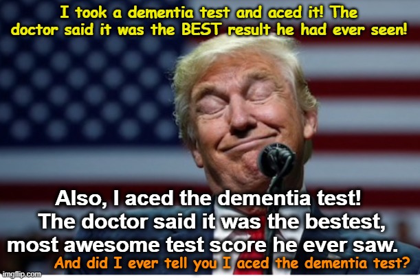 tRump's Cognitive Abilities | I took a dementia test and aced it! The doctor said it was the BEST result he had ever seen! Also, I aced the dementia test!  The doctor said it was the bestest, most awesome test score he ever saw. And did I ever tell you I aced the dementia test? | image tagged in trump idiot,maga,trump is a moron,presidential alert,funny trump meme,nevertrump | made w/ Imgflip meme maker