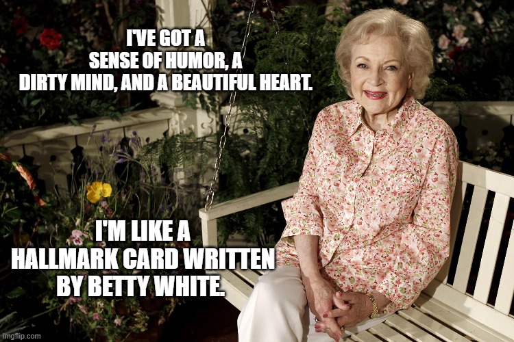 Betty White Hallmark | I'VE GOT A SENSE OF HUMOR, A DIRTY MIND, AND A BEAUTIFUL HEART. I'M LIKE A HALLMARK CARD WRITTEN BY BETTY WHITE. | image tagged in betty white hallmark | made w/ Imgflip meme maker