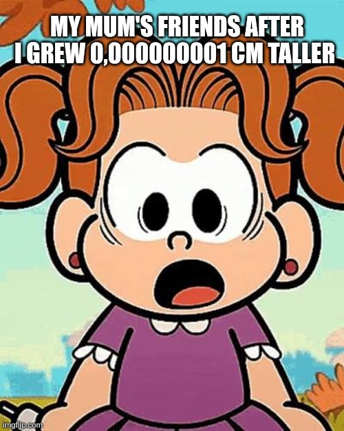 Meme based off of a meme i saw | MY MUM'S FRIENDS AFTER I GREW 0,000000001 CM TALLER | made w/ Imgflip meme maker