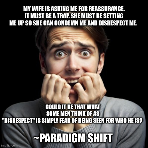 Scared man | MY WIFE IS ASKING ME FOR REASSURANCE. IT MUST BE A TRAP. SHE MUST BE SETTING ME UP SO SHE CAN CONDEMN ME AND DISRESPECT ME. COULD IT BE THAT WHAT SOME MEN THINK OF AS "DISRESPECT" IS SIMPLY FEAR OF BEING SEEN FOR WHO HE IS? ~PARADIGM SHIFT | image tagged in scared man | made w/ Imgflip meme maker
