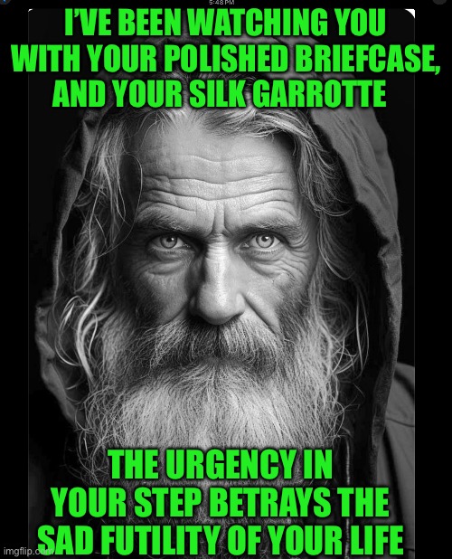 I’VE BEEN WATCHING YOU WITH YOUR POLISHED BRIEFCASE, AND YOUR SILK GARROTTE; THE URGENCY IN YOUR STEP BETRAYS THE SAD FUTILITY OF YOUR LIFE | image tagged in homeless | made w/ Imgflip meme maker