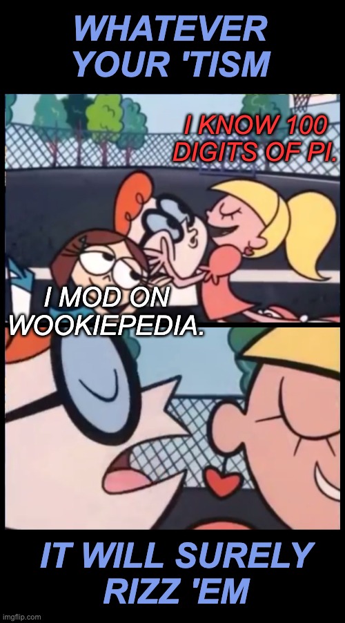 Be you, as hard as you can | WHATEVER YOUR 'TISM; I KNOW 100 DIGITS OF PI. I MOD ON WOOKIEPEDIA. IT WILL SURELY
RIZZ 'EM | image tagged in say it again dexter,autism,special interests,rizz | made w/ Imgflip meme maker