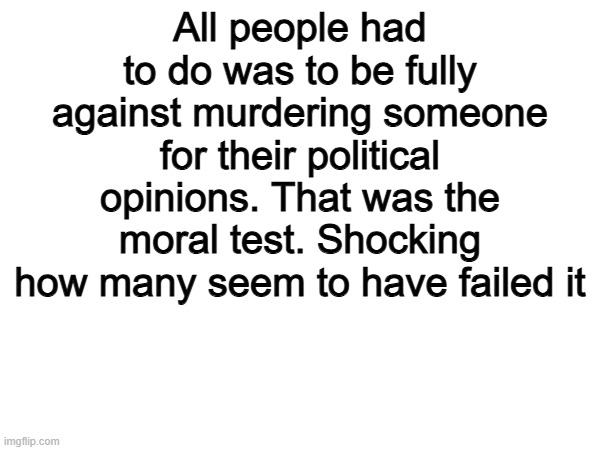 Thats all | All people had to do was to be fully against murdering someone for their political opinions. That was the moral test. Shocking how many seem to have failed it | image tagged in memes,funny,politics,political meme,true | made w/ Imgflip meme maker