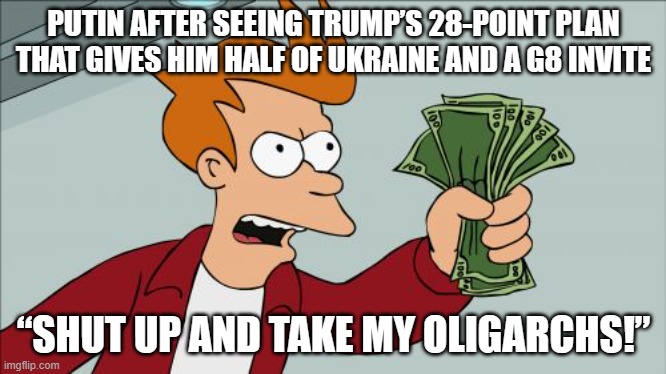 PUTIN AFTER SEEING TRUMP’S 28-POINT PLAN THAT GIVES HIM HALF OF UKRAINE AND A G8 INVITE | PUTIN AFTER SEEING TRUMP’S 28-POINT PLAN THAT GIVES HIM HALF OF UKRAINE AND A G8 INVITE; “SHUT UP AND TAKE MY OLIGARCHS!” | image tagged in memes,shut up and take my money fry,oligarchy,vladimir putin,donald trump,russo-ukrainian war | made w/ Imgflip meme maker