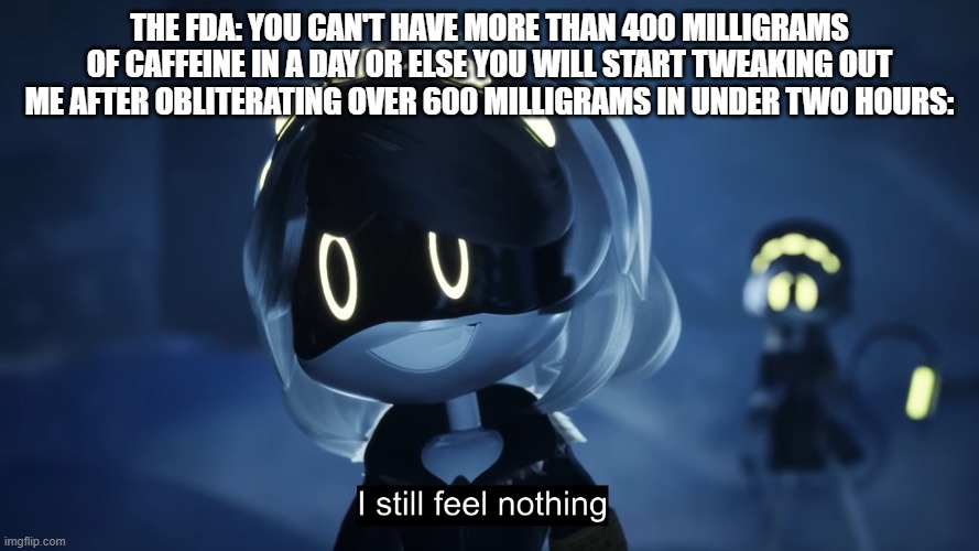 I might have a problem | THE FDA: YOU CAN'T HAVE MORE THAN 400 MILLIGRAMS OF CAFFEINE IN A DAY OR ELSE YOU WILL START TWEAKING OUT
ME AFTER OBLITERATING OVER 600 MILLIGRAMS IN UNDER TWO HOURS: | image tagged in i still feel nothing | made w/ Imgflip meme maker