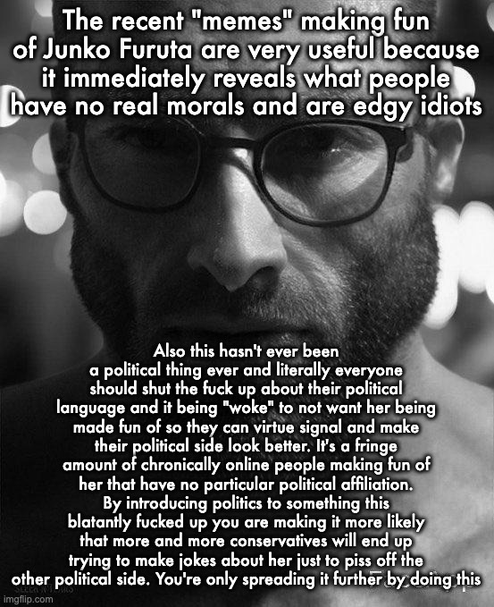 Rant I have | The recent "memes" making fun of Junko Furuta are very useful because it immediately reveals what people have no real morals and are edgy idiots; Also this hasn't ever been a political thing ever and literally everyone should shut the fuck up about their political language and it being "woke" to not want her being made fun of so they can virtue signal and make their political side look better. It's a fringe amount of chronically online people making fun of her that have no particular political affiliation. By introducing politics to something this blatantly fucked up you are making it more likely that more and more conservatives will end up trying to make jokes about her just to piss off the other political side. You're only spreading it further by doing this | image tagged in gigachad staring with glasses | made w/ Imgflip meme maker