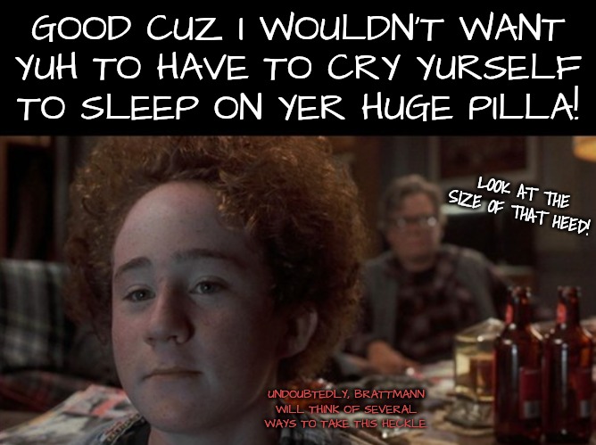 GOOD CUZ I WOULDN'T WANT YUH TO HAVE TO CRY YURSELF TO SLEEP ON YER HUGE PILLA! LOOK AT THE SIZE OF THAT HEED! UNDOUBTEDLY, BRATTMANN WILL T | made w/ Imgflip meme maker