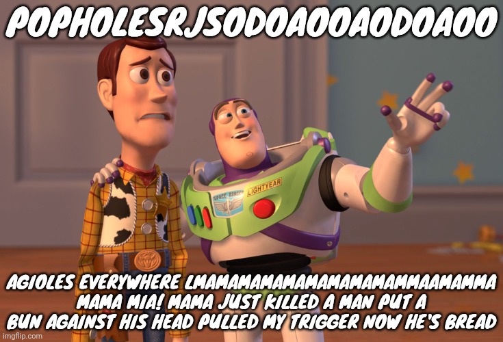 X, X Everywhere | POPHOLESRJSODOAOOAODOAOO; AGIOLES EVERYWHERE LMAMAMAMAMAMAMAMAMAMMAAMAMMA MAMA MIA! MAMA JUST KILLED A MAN PUT A BUN AGAINST HIS HEAD PULLED MY TRIGGER NOW HE'S BREAD | image tagged in memes,x x everywhere | made w/ Imgflip meme maker