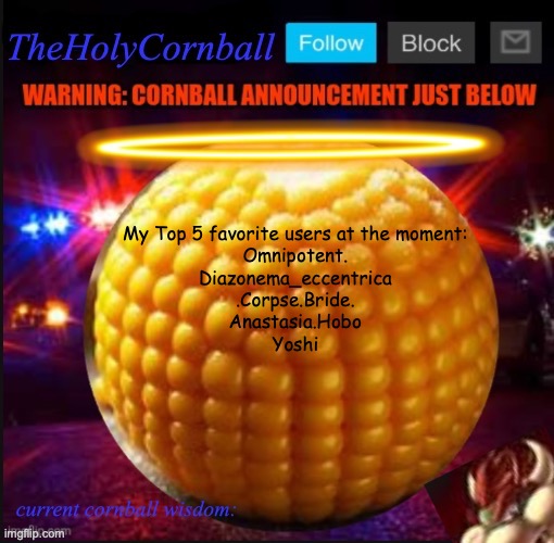 TheHolyCornball Announcement | My Top 5 favorite users at the moment:
Omnipotent.
Diazonema_eccentrica
.Corpse.Bride.
Anastasia.Hobo
Yoshi | image tagged in theholycornball announcement | made w/ Imgflip meme maker