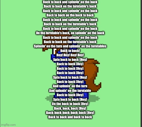 Pony Pump except in Pony Town | Back to back and spinnin' on the back
Back to back on the turntable's back
Back to back and spinnin' on the back
Back to back on the back to back
Back to back and spinnin' on the back
Back to back on the turntable's back
Back to back and spinnin' on the back
On the turntable's back, on spinnin' on the back
Back to back and spinnin' on the back
Back to back on the turntable's back
Spinnin' on the turn and spinnin' on the turntables
Back to back!
Hey! Hey! Hey! Hey!
Spin back to back (Hey)
Back to back (Hey)
Back to back (Hey)
Back to back (Hey)
Spin back to back (Hey)
Back to back (Hey)
And spinnin' on the turn
And spinnin' on the turntable
Back to back (Hey)
Spin back to back (Hey)
On the back to back (Hey)
Back, back, back (Hey)
Back-back-back-back-back (Hey)
Back to back and back to back | image tagged in pony pump except in pony town | made w/ Imgflip meme maker