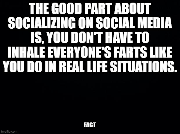 Black background | THE GOOD PART ABOUT SOCIALIZING ON SOCIAL MEDIA IS, YOU DON'T HAVE TO INHALE EVERYONE'S FARTS LIKE YOU DO IN REAL LIFE SITUATIONS. FACT | image tagged in black background | made w/ Imgflip meme maker