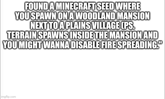 version is bedrock 1.20 | FOUND A MINECRAFT SEED WHERE YOU SPAWN ON A WOODLAND MANSION NEXT TO A PLAINS VILLAGE (PS. TERRAIN SPAWNS INSIDE THE MANSION AND YOU MIGHT WANNA DISABLE FIRE SPREADING." | image tagged in white background,minecraft | made w/ Imgflip meme maker