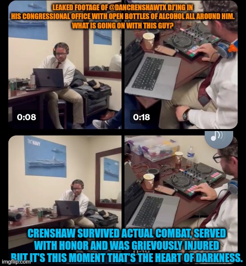 Politics is an all-consuming job that blurs work-life lines. | LEAKED FOOTAGE OF @DANCRENSHAWTX DJ’ING IN HIS CONGRESSIONAL OFFICE WITH OPEN BOTTLES OF ALCOHOL ALL AROUND HIM.
WHAT IS GOING ON WITH THIS GUY? CRENSHAW SURVIVED ACTUAL COMBAT, SERVED WITH HONOR AND WAS GRIEVOUSLY INJURED BUT IT’S THIS MOMENT THAT’S THE HEART OF DARKNESS. | image tagged in dj,dan crenshaw,booze | made w/ Imgflip meme maker