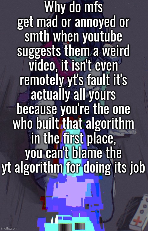 Why do mfs get mad or annoyed or smth when youtube suggests them a weird video, it isn't even remotely yt's fault it's actually all yours because you're the one who built that algorithm in the first place, you can't blame the yt algorithm for doing its job | made w/ Imgflip meme maker