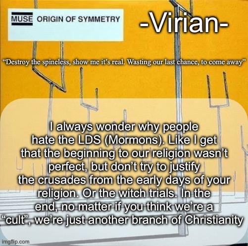 If y’all do have any questions about being LDS, ask me. Just make them actually reasonable | I always wonder why people hate the LDS (Mormons). Like I get that the beginning to our religion wasn’t perfect, but don’t try to justify the crusades from the early days of your religion. Or the witch trials. In the end, no matter if you think we’re a “cult”, we’re just another branch of Christianity | image tagged in virian muse announcement temp | made w/ Imgflip meme maker