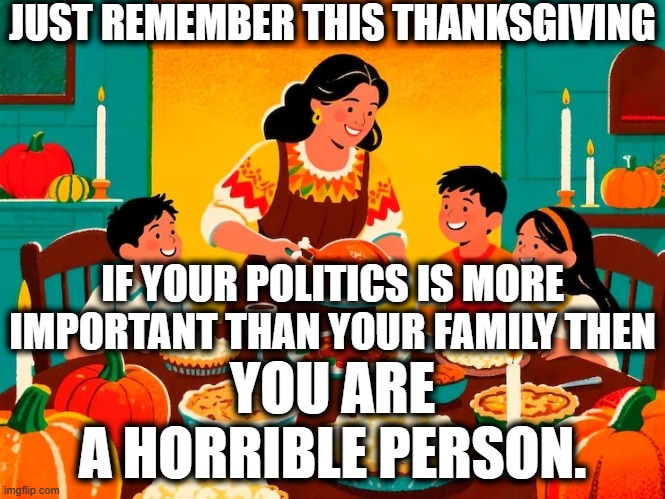 Your political opinions are meaningless.  If you can't swallow your pride and love your family, you're awful.  Get over yourself | JUST REMEMBER THIS THANKSGIVING; IF YOUR POLITICS IS MORE IMPORTANT THAN YOUR FAMILY THEN; YOU ARE
A HORRIBLE PERSON. | image tagged in get over yourself,love your family,apologize for being awful | made w/ Imgflip meme maker