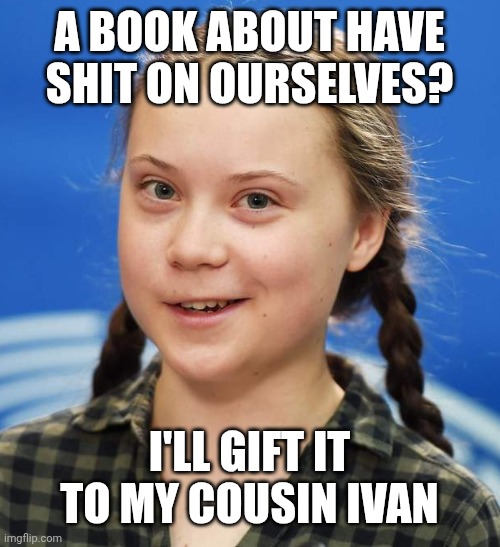 Greta Thunberg | A BOOK ABOUT HAVE SHIT ON OURSELVES? I'LL GIFT IT TO MY COUSIN IVAN | image tagged in greta thunberg | made w/ Imgflip meme maker