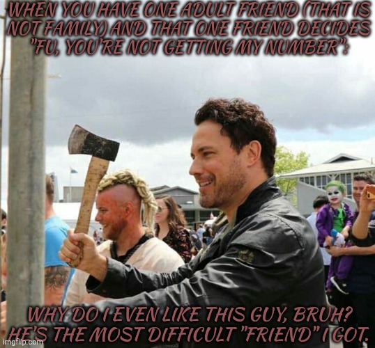 Besides, He Don't Even Talk To Me, Anymore, So Why Do I Even Bother? | WHEN YOU HAVE ONE ADULT FRIEND (THAT IS
NOT FAMILY) AND THAT ONE FRIEND DECIDES
"FU, YOU'RE NOT GETTING MY NUMBER":; WHY DO I EVEN LIKE THIS GUY, BRUH? HE'S THE MOST DIFFICULT "FRIEND" I GOT. | image tagged in daveys got an axe,ngl im kinda sad now,like i dont think he gets it,i actually cared about him,yet im nothing more,than a wall | made w/ Imgflip meme maker