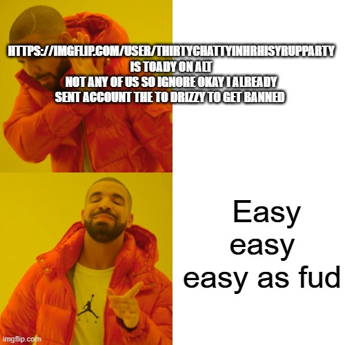 https://imgflip.com/user/ThirtyChattyInHrhiSyrupPARTY Is not me or him bo or packs or chuck or ryder or anybody else but toady | HTTPS://IMGFLIP.COM/USER/THIRTYCHATTYINHRHISYRUPPARTY
IS TOADY ON ALT NOT ANY OF US SO IGNORE OKAY I ALREADY SENT ACCOUNT THE TO DRIZZY TO GET BANNED; Easy easy easy as fud | image tagged in memes,drake hotline bling | made w/ Imgflip meme maker