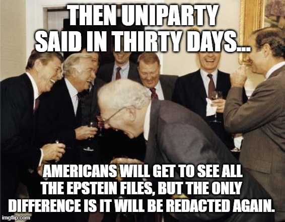 Republicans laughing | THEN UNIPARTY  SAID IN THIRTY DAYS... AMERICANS WILL GET TO SEE ALL THE EPSTEIN FILES, BUT THE ONLY  DIFFERENCE IS IT WILL BE REDACTED AGAIN. | image tagged in republicans laughing,democrats,republicans,jeffrey epstein,americans | made w/ Imgflip meme maker