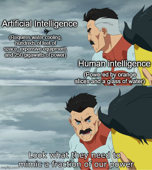 You're a lot more powerful than you'd think. | Artificial Intelligence; (Requires water cooling, hundreds of feet of space, expensive equipment, and 250 gigawatts of power); Human intelligence; (Powered by orange slices and a glass of water) | image tagged in look what they need to mimic a fraction of our power,artificial intelligence | made w/ Imgflip meme maker