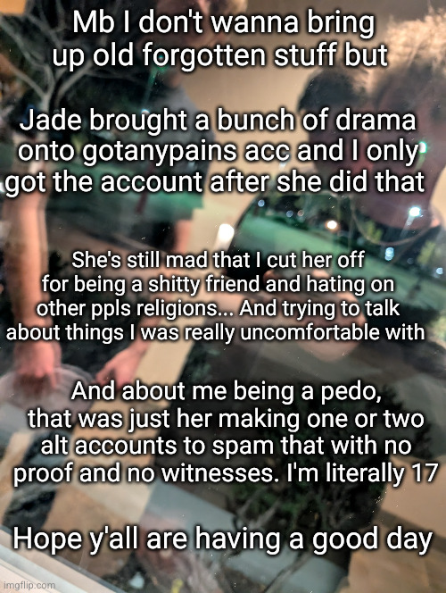 sky full of lanterns - Bruno Mars | Mb I don't wanna bring up old forgotten stuff but; Jade brought a bunch of drama onto gotanypains acc and I only got the account after she did that; She's still mad that I cut her off for being a shitty friend and hating on other ppls religions... And trying to talk about things I was really uncomfortable with; And about me being a pedo, that was just her making one or two alt accounts to spam that with no proof and no witnesses. I'm literally 17; Hope y'all are having a good day | image tagged in stupid people,funny | made w/ Imgflip meme maker