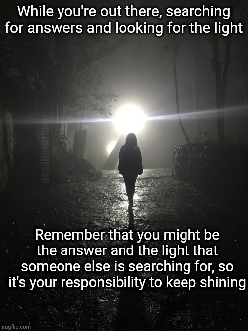 Shine | While you're out there, searching for answers and looking for the light; deadboxprime; Remember that you might be the answer and the light that someone else is searching for, so it's your responsibility to keep shining | image tagged in shine | made w/ Imgflip meme maker