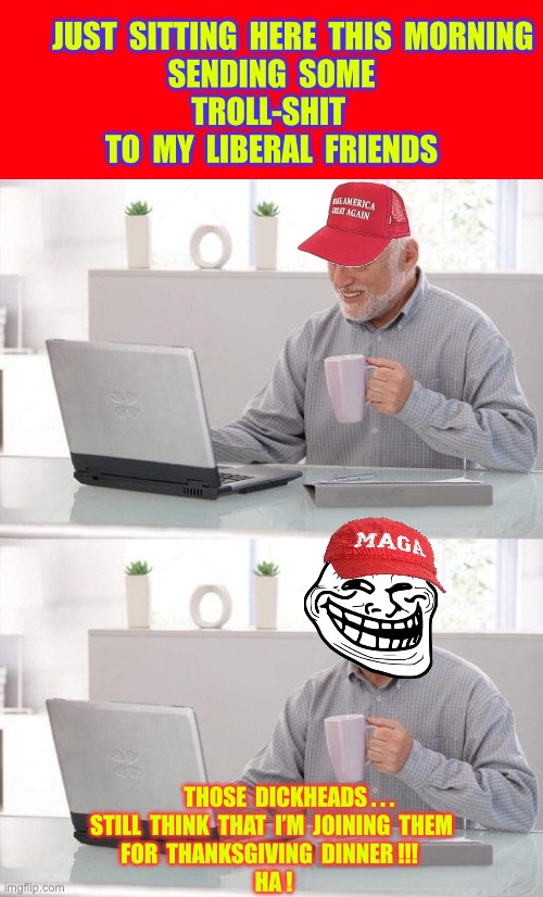 I Really Hope They’ll Understand !!! I Just Don’t Eat Tofurky !  : ) | JUST  SITTING  HERE  THIS  MORNING
SENDING  SOME
TROLL-SHIT 
TO  MY  LIBERAL  FRIENDS; THOSE  DICKHEADS . . .
STILL  THINK  THAT  I’M  JOINING  THEM
FOR  THANKSGIVING  DINNER !!! 
 HA ! | image tagged in maga hat expert | made w/ Imgflip meme maker