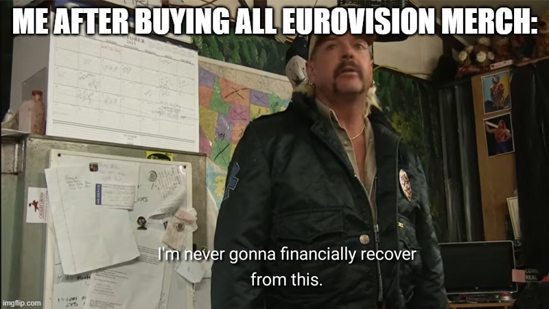 I'm never going to financially recover from this | ME AFTER BUYING ALL EUROVISION MERCH: | image tagged in i'm never going to financially recover from this | made w/ Imgflip meme maker