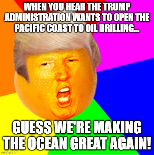 WHEN YOU HEAR THE TRUMP ADMINISTRATION WANTS TO OPEN THE PACIFIC COAST TO OIL DRILLING... | WHEN YOU HEAR THE TRUMP ADMINISTRATION WANTS TO OPEN THE PACIFIC COAST TO OIL DRILLING... GUESS WE'RE MAKING THE OCEAN GREAT AGAIN! | image tagged in annoying orange trump drumpf,donald trump,ocean,corporate greed,make america great again,donald trump approves | made w/ Imgflip meme maker