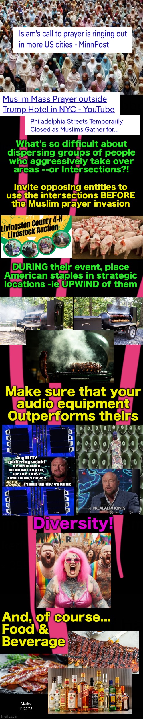 Make them WANT to leave  --  It really is as easy as that. | What's so difficult about
dispersing groups of people
who aggressively take over
areas --or Intersections?! Invite opposing entities to
use the intersections BEFORE
the Muslim prayer invasion; DURING their event, place American staples in strategic locations -ie UPWIND of them; Make sure that your
audio equipment
Outperforms theirs; Diversity! And, of course...
Food &
Beverage; Marko
11/22/25 | image tagged in memes,lefty wants the muslims,so you automatically know that its wrong,stoopid progressives leftists fjb voters kissmyass | made w/ Imgflip meme maker