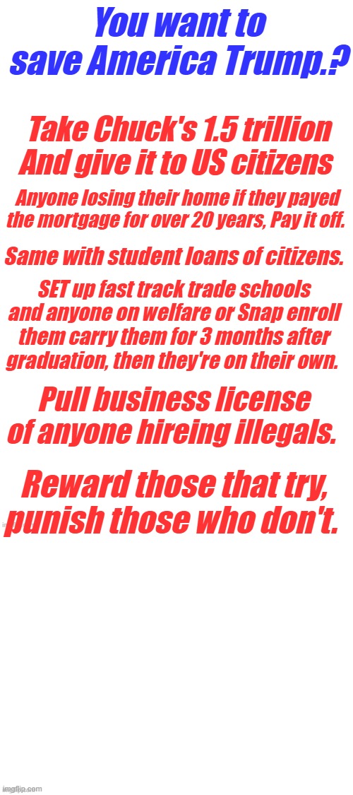 Make America Work & Honest again. | You want to save America Trump.? Take Chuck's 1.5 trillion And give it to US citizens; Anyone losing their home if they payed the mortgage for over 20 years, Pay it off. Same with student loans of citizens. SET up fast track trade schools and anyone on welfare or Snap enroll them carry them for 3 months after graduation, then they're on their own. Pull business license of anyone hireing illegals. Reward those that try, punish those who don't. | made w/ Imgflip meme maker