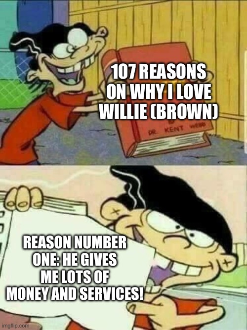 The number one reason on why Kamala Harris loves Willie (Brown) | 107 REASONS ON WHY I LOVE WILLIE (BROWN); REASON NUMBER ONE: HE GIVES ME LOTS OF MONEY AND SERVICES! | image tagged in ed edd n eddy facts,kamala harris,107 days,democrat,book,ed edd n eddy | made w/ Imgflip meme maker