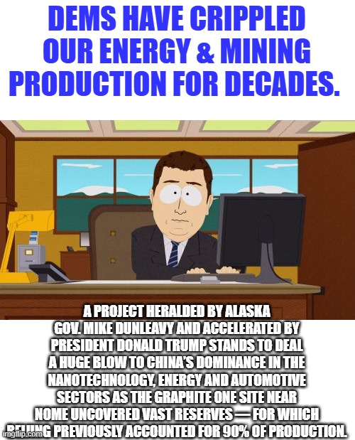 Graphite Creek deposit dubbed largest in US. WAKE UP DEMS want US destroyed | DEMS HAVE CRIPPLED OUR ENERGY & MINING PRODUCTION FOR DECADES. A PROJECT HERALDED BY ALASKA GOV. MIKE DUNLEAVY AND ACCELERATED BY PRESIDENT DONALD TRUMP STANDS TO DEAL A HUGE BLOW TO CHINA’S DOMINANCE IN THE NANOTECHNOLOGY, ENERGY AND AUTOMOTIVE SECTORS AS THE GRAPHITE ONE SITE NEAR NOME UNCOVERED VAST RESERVES — FOR WHICH BEIJING PREVIOUSLY ACCOUNTED FOR 90% OF PRODUCTION. | image tagged in memes,aaaaand its gone | made w/ Imgflip meme maker