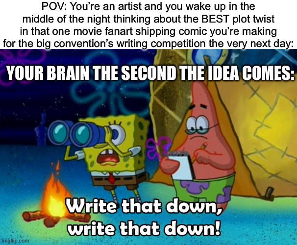 Quick! Grab a paper and pencil and write it down before you forget it! And also START DRAWING! | POV: You’re an artist and you wake up in the middle of the night thinking about the BEST plot twist in that one movie fanart shipping comic you’re making for the big convention’s writing competition the very next day:; YOUR BRAIN THE SECOND THE IDEA COMES: | image tagged in write that down,funny,memes,artists,authors,oh wow are you actually reading these tags | made w/ Imgflip meme maker