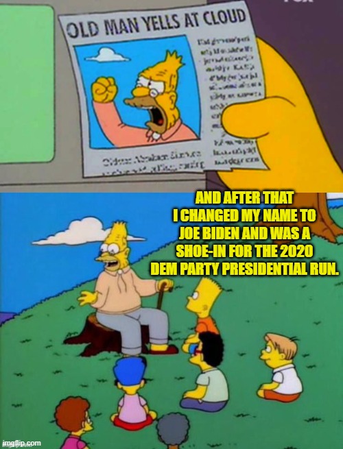 Now it all makes sense. | AND AFTER THAT I CHANGED MY NAME TO JOE BIDEN AND WAS A SHOE-IN FOR THE 2020 DEM PARTY PRESIDENTIAL RUN. | image tagged in old man yells at cloud | made w/ Imgflip meme maker