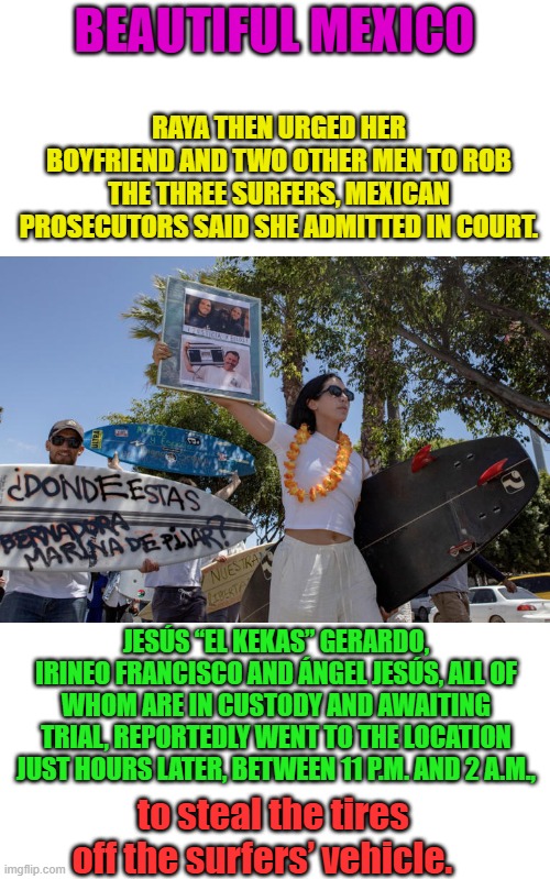 What a wonderful World. In Mexico they steal your tires after you no longer need them. | RAYA THEN URGED HER BOYFRIEND AND TWO OTHER MEN TO ROB THE THREE SURFERS, MEXICAN PROSECUTORS SAID SHE ADMITTED IN COURT. BEAUTIFUL MEXICO; JESÚS “EL KEKAS” GERARDO, IRINEO FRANCISCO AND ÁNGEL JESÚS, ALL OF WHOM ARE IN CUSTODY AND AWAITING TRIAL, REPORTEDLY WENT TO THE LOCATION JUST HOURS LATER, BETWEEN 11 P.M. AND 2 A.M., to steal the tires off the surfers’ vehicle. | made w/ Imgflip meme maker