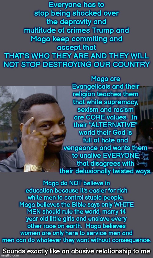 Maga's Religion Has Been Twisted Throughout The Centuries And Is Now Just Another Thing White Men Use To Control Everything | Everyone has to stop being shocked over the depravity and multitude of crimes Trump and Maga keep commiting and accept that
THAT'S WHO THEY ARE AND THEY WILL NOT STOP DESTROYING OUR COUNTRY; Maga are Evangelicals and their religion teaches them that white supremacy, sexism and racism are CORE values.  In their "ALTERNATIVE" world their God is full of hate and vengeance and wants them to unalive EVERYONE that disagrees with their delusionally twisted ways. Maga do NOT believe in education because it's easier for rich white men to control stupid people.  Maga believes the Bible says only WHITE MEN should rule the world, marry 14 year old little girls and enslave every other race on earth.  Maga believes women are only here to service men and men can do whatever they want without consequence. Sounds exactly like an abusive relationship to me | image tagged in memes,roll safe think about it,the great awakening,wake up,maga,lock him up | made w/ Imgflip meme maker